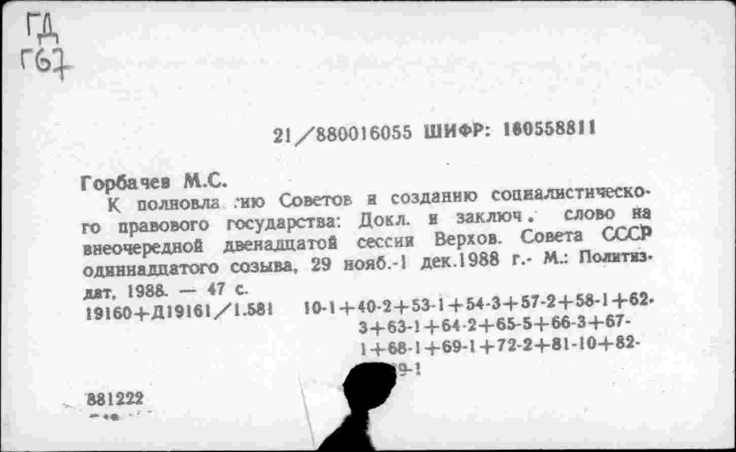 ﻿ГД
21/880016055 ШИФР: 160558811
Г°К5аполновла .ию Советов и созданию социалистического правового государства: Докл. и заключ. словона внеочередной двенадцатой сессии Верхов. Советап	т
одиннадцатого созыва, 29 нояб.-1 дек. 1988 г,- М.. Политиз.
дат, 1988. — 47 с.
19160+Д19161/1.581
10-1 +40-2 + 53-1 +54-3+ 57-2 +58-1 +62-3+63-1 +64-2+65-5+66-3+67-1+68-1 +69-1 +72-2+81-10+82-
881222